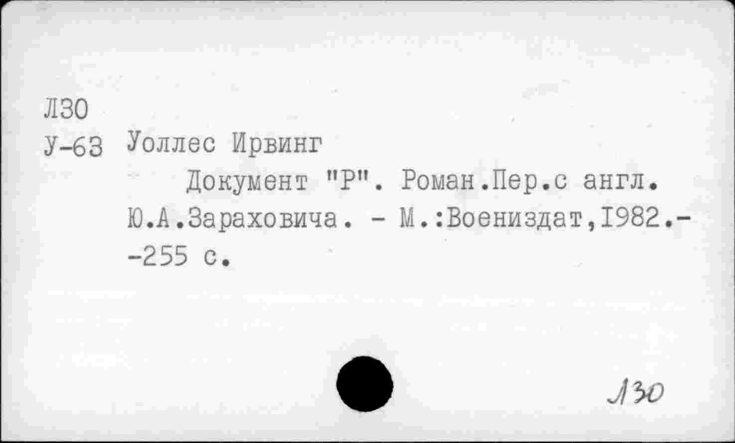 ﻿лзо
У-63 Уоллес Ирвинг
Документ "Р". Роман.Пер.с англ.
Ю.А.Зараховича. - М.:Воениздат,1982.--255 с.